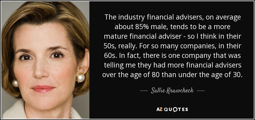 The industry financial advisers, on average about 85% male, tends to be a more mature financial adviser - so I think in their 50s, really. For so many companies, in their 60s. In fact, there is one company that was telling me they had more financial advisers over the age of 80 than under the age of 30. - Sallie Krawcheck