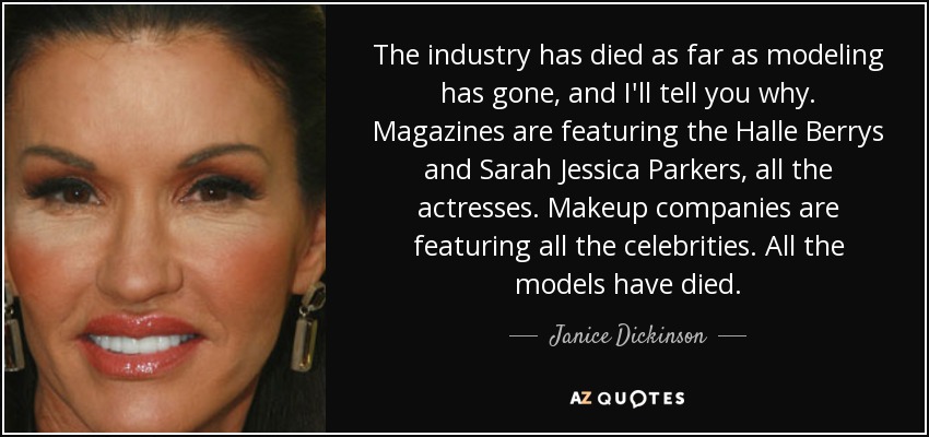 The industry has died as far as modeling has gone, and I'll tell you why. Magazines are featuring the Halle Berrys and Sarah Jessica Parkers, all the actresses. Makeup companies are featuring all the celebrities. All the models have died. - Janice Dickinson