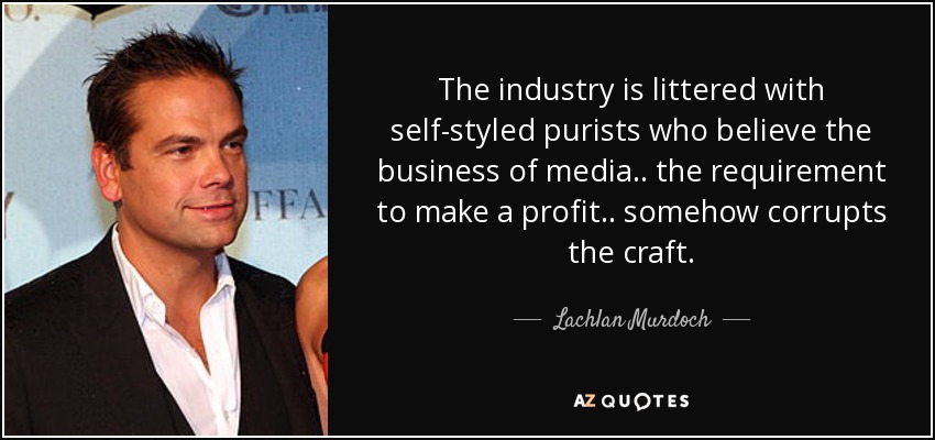 The industry is littered with self-styled purists who believe the business of media.. the requirement to make a profit.. somehow corrupts the craft. - Lachlan Murdoch