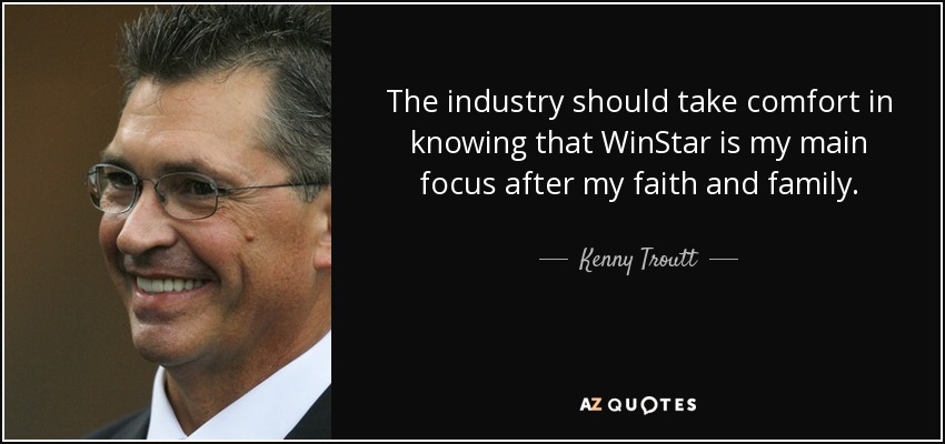 The industry should take comfort in knowing that WinStar is my main focus after my faith and family. - Kenny Troutt
