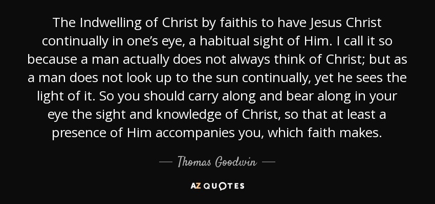 The Indwelling of Christ by faithis to have Jesus Christ continually in one’s eye, a habitual sight of Him. I call it so because a man actually does not always think of Christ; but as a man does not look up to the sun continually, yet he sees the light of it. So you should carry along and bear along in your eye the sight and knowledge of Christ, so that at least a presence of Him accompanies you, which faith makes. - Thomas Goodwin