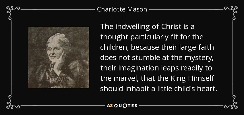 The indwelling of Christ is a thought particularly fit for the children, because their large faith does not stumble at the mystery, their imagination leaps readily to the marvel, that the King Himself should inhabit a little child's heart. - Charlotte Mason