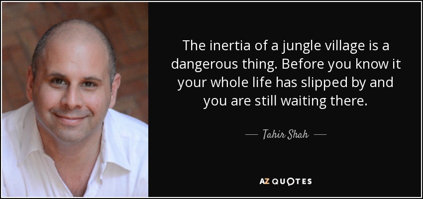The inertia of a jungle village is a dangerous thing. Before you know it your whole life has slipped by and you are still waiting there. - Tahir Shah