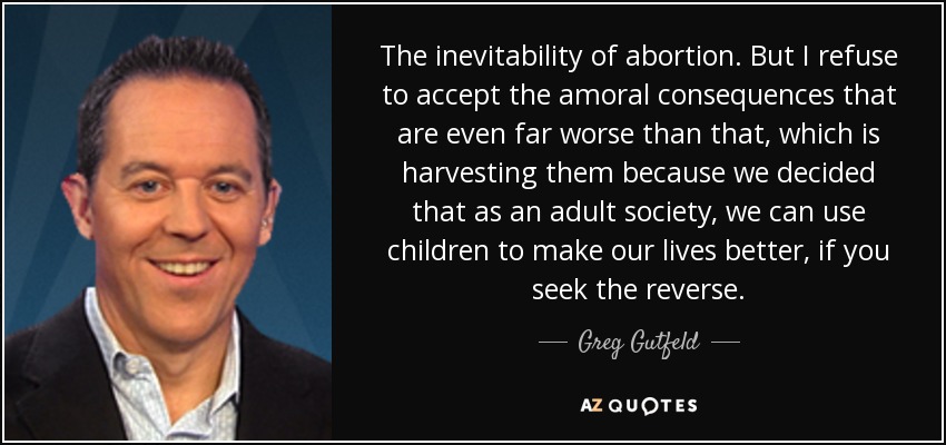 The inevitability of abortion. But I refuse to accept the amoral consequences that are even far worse than that, which is harvesting them because we decided that as an adult society, we can use children to make our lives better, if you seek the reverse. - Greg Gutfeld