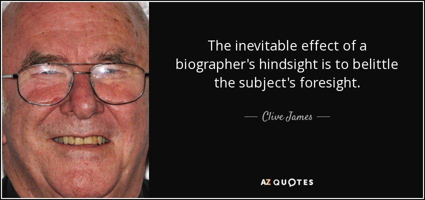 The inevitable effect of a biographer's hindsight is to belittle the subject's foresight. - Clive James