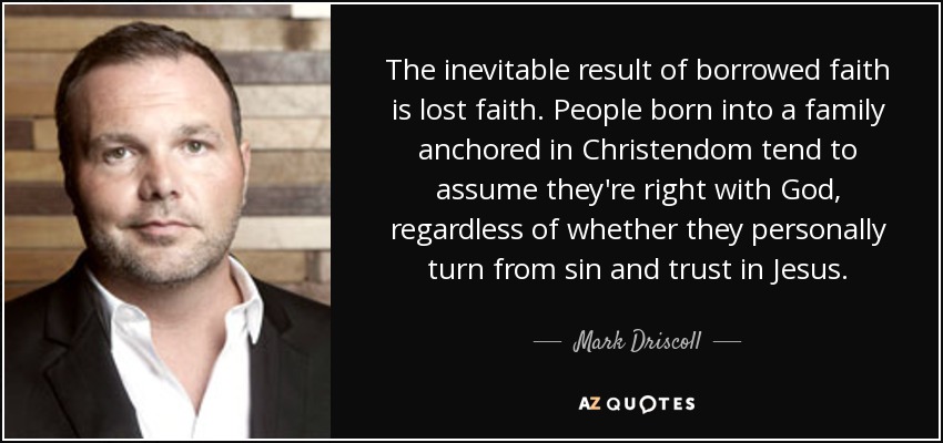 The inevitable result of borrowed faith is lost faith. People born into a family anchored in Christendom tend to assume they're right with God, regardless of whether they personally turn from sin and trust in Jesus. - Mark Driscoll