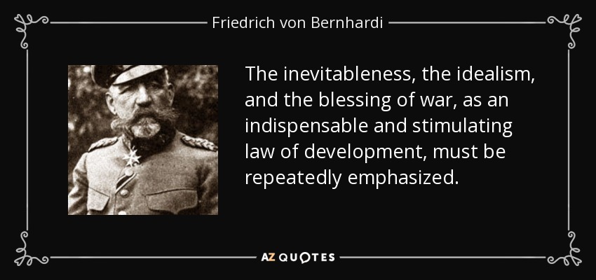 The inevitableness, the idealism, and the blessing of war, as an indispensable and stimulating law of development, must be repeatedly emphasized. - Friedrich von Bernhardi