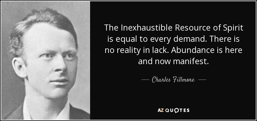 The Inexhaustible Resource of Spirit is equal to every demand. There is no reality in lack. Abundance is here and now manifest. - Charles Fillmore