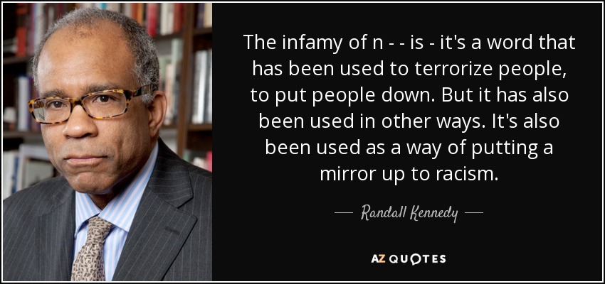 The infamy of n - - is - it's a word that has been used to terrorize people, to put people down. But it has also been used in other ways. It's also been used as a way of putting a mirror up to racism. - Randall Kennedy