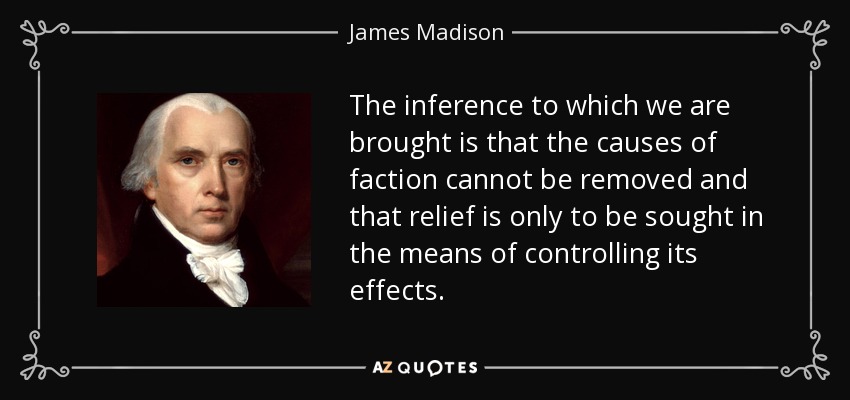 The inference to which we are brought is that the causes of faction cannot be removed and that relief is only to be sought in the means of controlling its effects. - James Madison