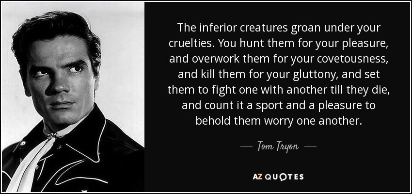 The inferior creatures groan under your cruelties. You hunt them for your pleasure, and overwork them for your covetousness, and kill them for your gluttony, and set them to fight one with another till they die, and count it a sport and a pleasure to behold them worry one another. - Tom Tryon