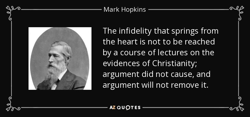 The infidelity that springs from the heart is not to be reached by a course of lectures on the evidences of Christianity; argument did not cause, and argument will not remove it. - Mark Hopkins