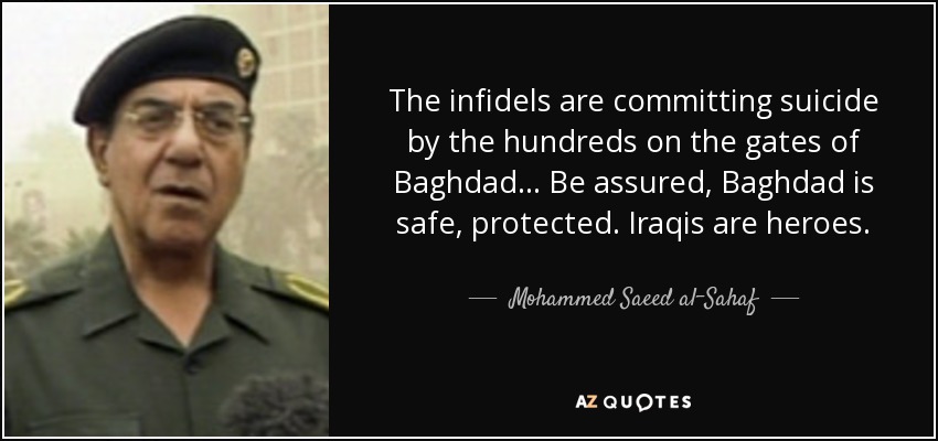 The infidels are committing suicide by the hundreds on the gates of Baghdad... Be assured, Baghdad is safe, protected. Iraqis are heroes. - Mohammed Saeed al-Sahaf