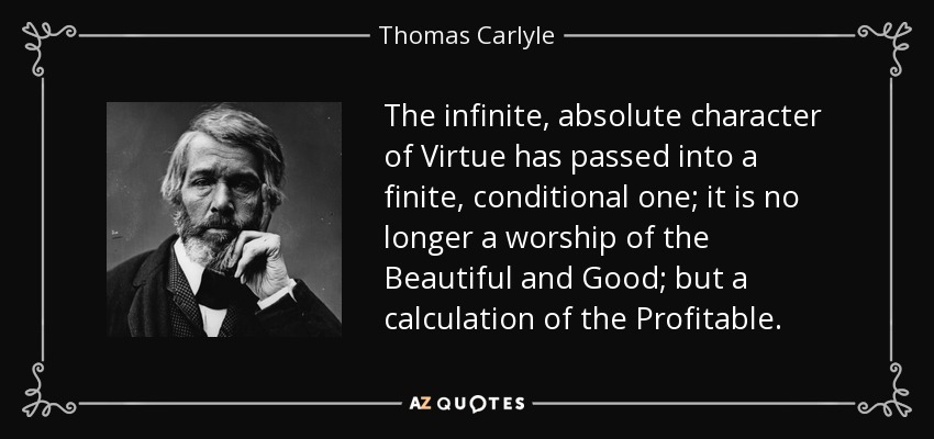 The infinite, absolute character of Virtue has passed into a finite, conditional one; it is no longer a worship of the Beautiful and Good; but a calculation of the Profitable. - Thomas Carlyle