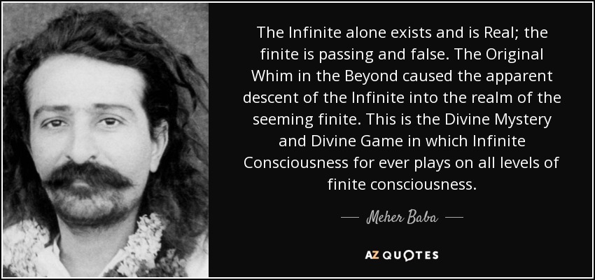The Infinite alone exists and is Real; the finite is passing and false. The Original Whim in the Beyond caused the apparent descent of the Infinite into the realm of the seeming finite. This is the Divine Mystery and Divine Game in which Infinite Consciousness for ever plays on all levels of finite consciousness. - Meher Baba