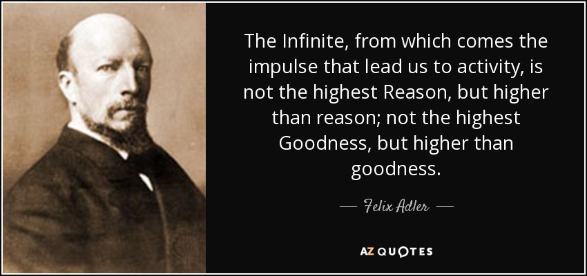 The Infinite, from which comes the impulse that lead us to activity, is not the highest Reason, but higher than reason; not the highest Goodness, but higher than goodness. - Felix Adler