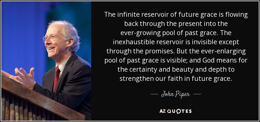 The infinite reservoir of future grace is flowing back through the present into the ever-growing pool of past grace. The inexhaustible reservoir is invisible except through the promises. But the ever-enlarging pool of past grace is visible; and God means for the certainty and beauty and depth to strengthen our faith in future grace. - John Piper