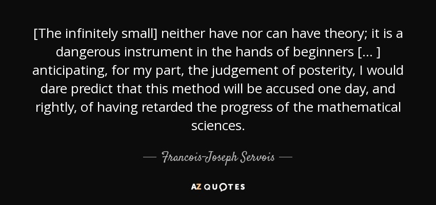 [The infinitely small] neither have nor can have theory; it is a dangerous instrument in the hands of beginners [ ... ] anticipating, for my part, the judgement of posterity, I would dare predict that this method will be accused one day, and rightly, of having retarded the progress of the mathematical sciences. - Francois-Joseph Servois