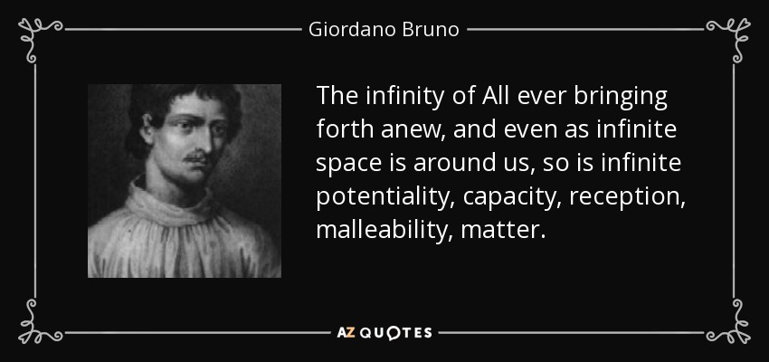 The infinity of All ever bringing forth anew, and even as infinite space is around us, so is infinite potentiality, capacity, reception, malleability, matter. - Giordano Bruno