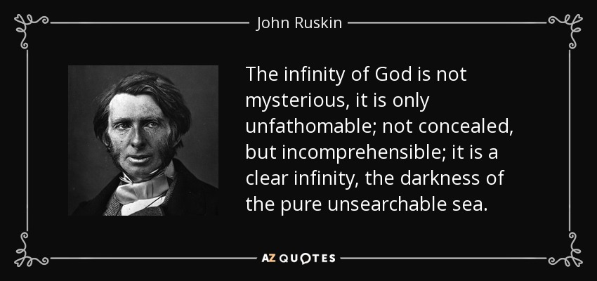 The infinity of God is not mysterious, it is only unfathomable; not concealed, but incomprehensible; it is a clear infinity, the darkness of the pure unsearchable sea. - John Ruskin