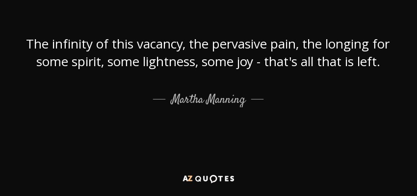 The infinity of this vacancy, the pervasive pain, the longing for some spirit, some lightness, some joy - that's all that is left. - Martha Manning