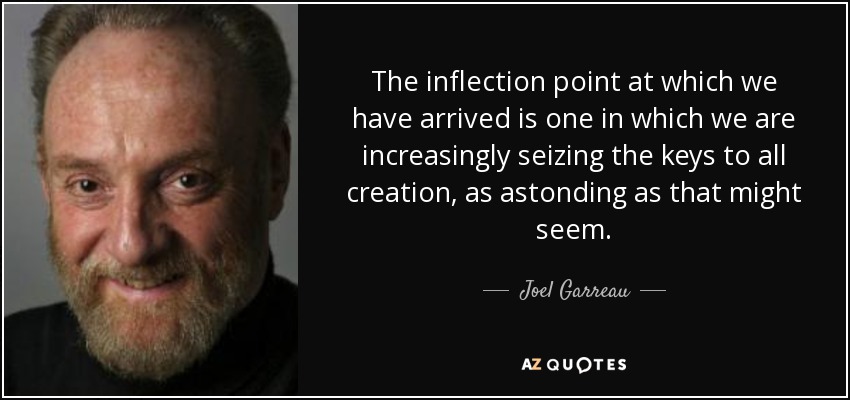 The inflection point at which we have arrived is one in which we are increasingly seizing the keys to all creation, as astonding as that might seem. - Joel Garreau