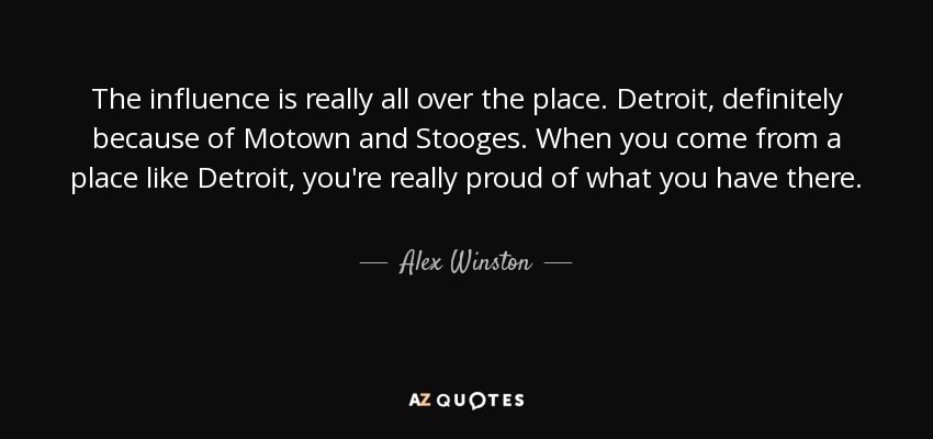 The influence is really all over the place. Detroit, definitely because of Motown and Stooges. When you come from a place like Detroit, you're really proud of what you have there. - Alex Winston