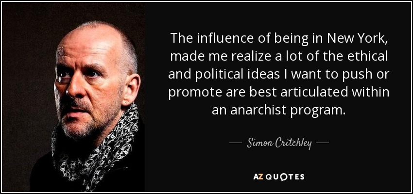 The influence of being in New York, made me realize a lot of the ethical and political ideas I want to push or promote are best articulated within an anarchist program. - Simon Critchley
