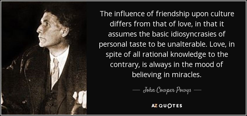 The influence of friendship upon culture differs from that of love, in that it assumes the basic idiosyncrasies of personal taste to be unalterable. Love, in spite of all rational knowledge to the contrary, is always in the mood of believing in miracles. - John Cowper Powys