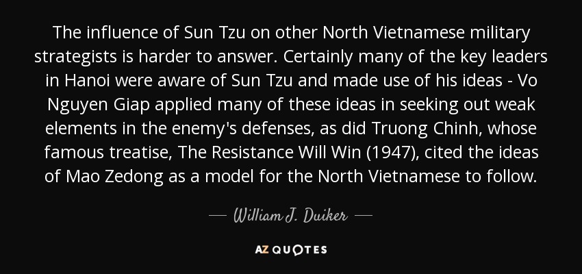 The influence of Sun Tzu on other North Vietnamese military strategists is harder to answer. Certainly many of the key leaders in Hanoi were aware of Sun Tzu and made use of his ideas - Vo Nguyen Giap applied many of these ideas in seeking out weak elements in the enemy's defenses, as did Truong Chinh, whose famous treatise, The Resistance Will Win (1947), cited the ideas of Mao Zedong as a model for the North Vietnamese to follow. - William J. Duiker