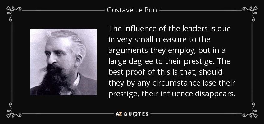 The influence of the leaders is due in very small measure to the arguments they employ, but in a large degree to their prestige. The best proof of this is that, should they by any circumstance lose their prestige, their influence disappears. - Gustave Le Bon