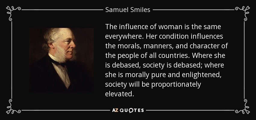 The influence of woman is the same everywhere. Her condition influences the morals, manners, and character of the people of all countries. Where she is debased, society is debased; where she is morally pure and enlightened, society will be proportionately elevated. - Samuel Smiles