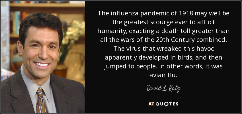 The influenza pandemic of 1918 may well be the greatest scourge ever to afflict humanity, exacting a death toll greater than all the wars of the 20th Century combined. The virus that wreaked this havoc apparently developed in birds, and then jumped to people. In other words, it was avian flu. - David L. Katz