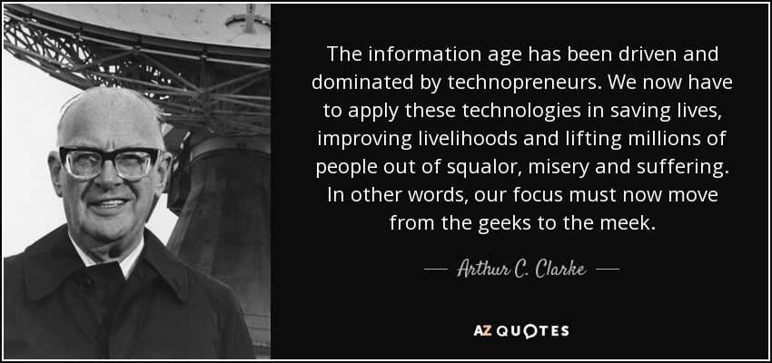 The information age has been driven and dominated by technopreneurs. We now have to apply these technologies in saving lives, improving livelihoods and lifting millions of people out of squalor, misery and suffering. In other words, our focus must now move from the geeks to the meek. - Arthur C. Clarke