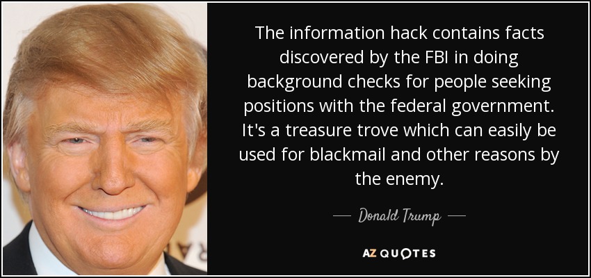 The information hack contains facts discovered by the FBI in doing background checks for people seeking positions with the federal government. It's a treasure trove which can easily be used for blackmail and other reasons by the enemy. - Donald Trump
