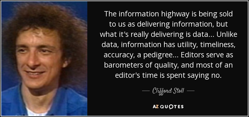 The information highway is being sold to us as delivering information, but what it's really delivering is data... Unlike data, information has utility, timeliness, accuracy, a pedigree... Editors serve as barometers of quality, and most of an editor's time is spent saying no. - Clifford Stoll