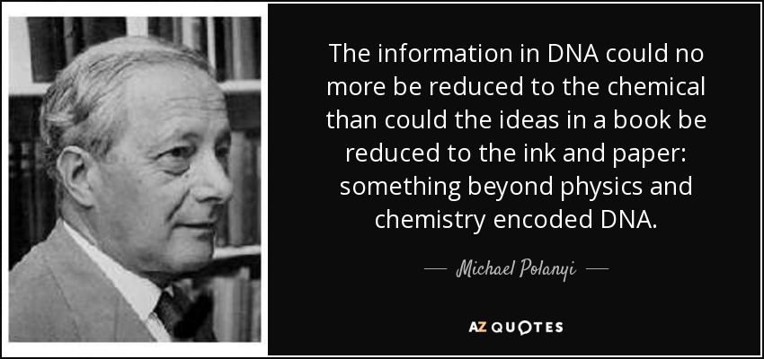 The information in DNA could no more be reduced to the chemical than could the ideas in a book be reduced to the ink and paper: something beyond physics and chemistry encoded DNA. - Michael Polanyi
