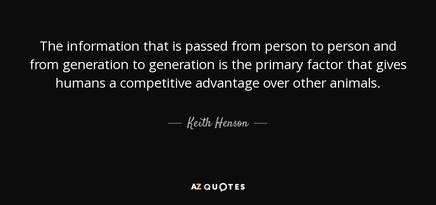 The information that is passed from person to person and from generation to generation is the primary factor that gives humans a competitive advantage over other animals. - Keith Henson