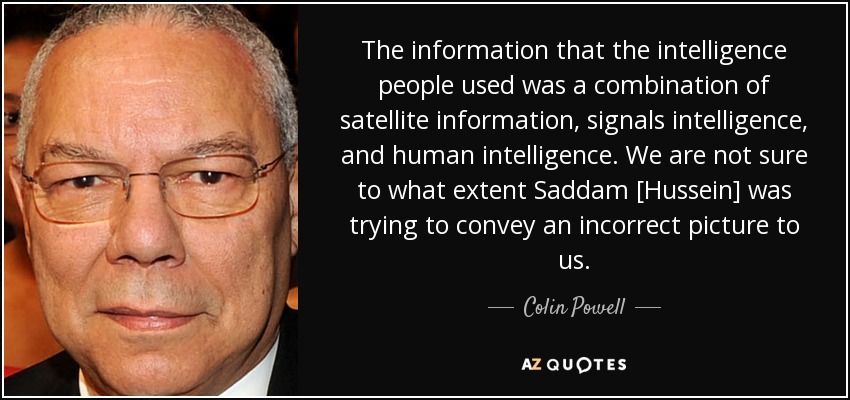 The information that the intelligence people used was a combination of satellite information, signals intelligence, and human intelligence. We are not sure to what extent Saddam [Hussein] was trying to convey an incorrect picture to us. - Colin Powell