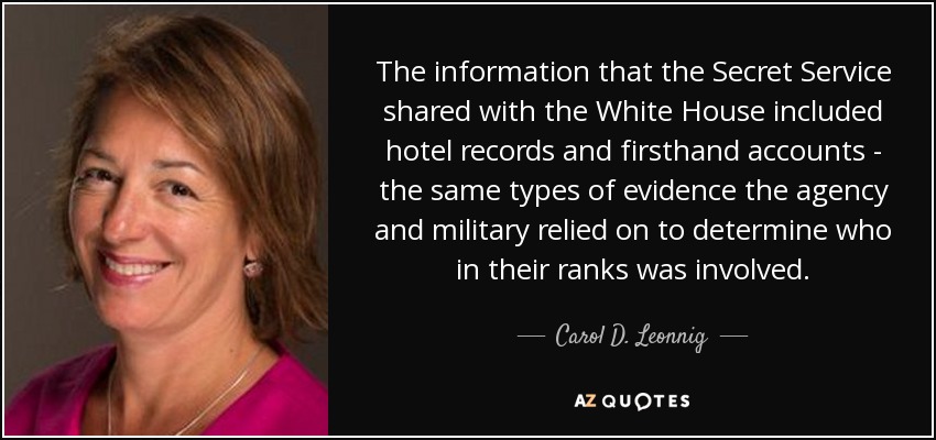 The information that the Secret Service shared with the White House included hotel records and firsthand accounts - the same types of evidence the agency and military relied on to determine who in their ranks was involved. - Carol D. Leonnig