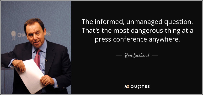The informed, unmanaged question. That's the most dangerous thing at a press conference anywhere. - Ron Suskind