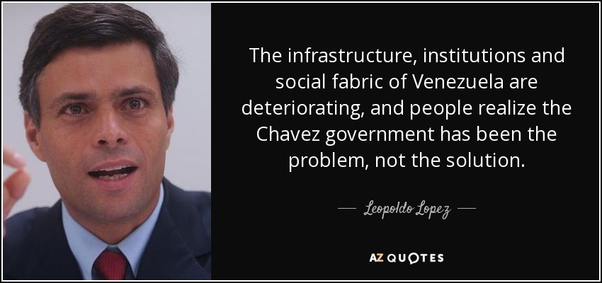 The infrastructure, institutions and social fabric of Venezuela are deteriorating, and people realize the Chavez government has been the problem, not the solution. - Leopoldo Lopez