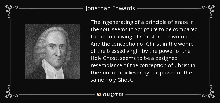 The ingenerating of a principle of grace in the soul seems in Scripture to be compared to the conceiving of Christ in the womb... And the conception of Christ in the womb of the blessed virgin by the power of the Holy Ghost, seems to be a designed resemblance of the conception of Christ in the soul of a believer by the power of the same Holy Ghost. - Jonathan Edwards