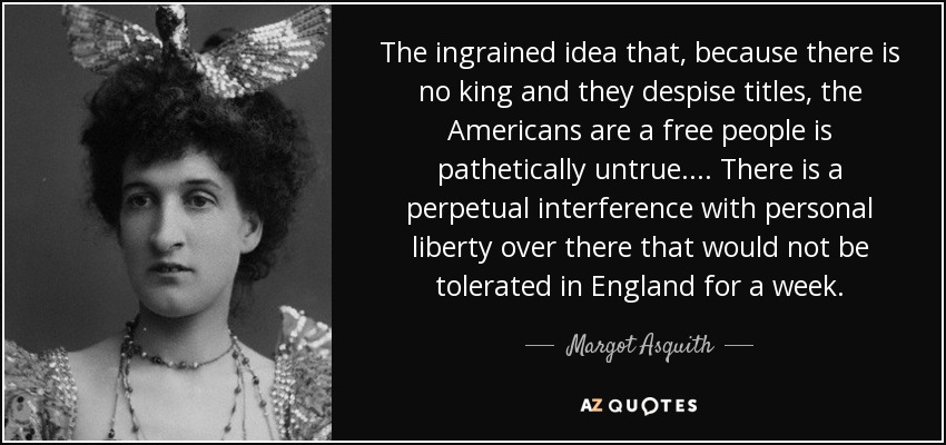 The ingrained idea that, because there is no king and they despise titles, the Americans are a free people is pathetically untrue. . . . There is a perpetual interference with personal liberty over there that would not be tolerated in England for a week. - Margot Asquith