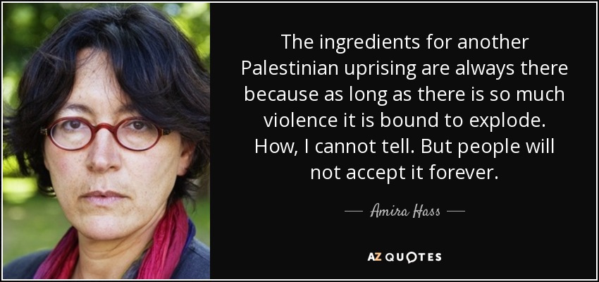 The ingredients for another Palestinian uprising are always there because as long as there is so much violence it is bound to explode. How, I cannot tell. But people will not accept it forever. - Amira Hass