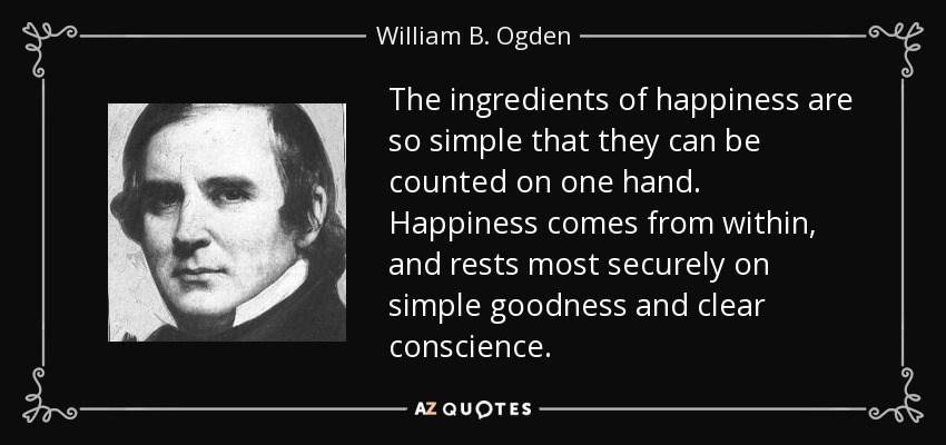 The ingredients of happiness are so simple that they can be counted on one hand. Happiness comes from within, and rests most securely on simple goodness and clear conscience. - William B. Ogden