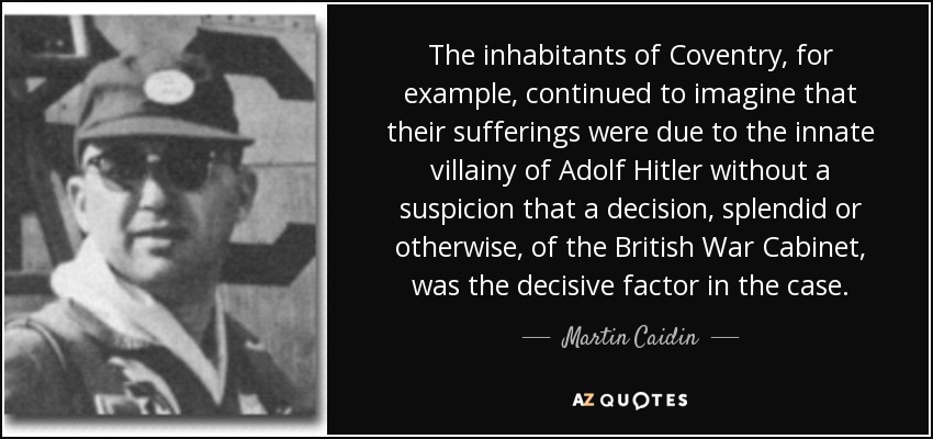 The inhabitants of Coventry, for example, continued to imagine that their sufferings were due to the innate villainy of Adolf Hitler without a suspicion that a decision, splendid or otherwise, of the British War Cabinet, was the decisive factor in the case. - Martin Caidin