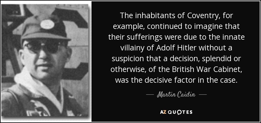 The inhabitants of Coventry, for example, continued to imagine that their sufferings were due to the innate villainy of Adolf Hitler without a suspicion that a decision, splendid or otherwise, of the British War Cabinet, was the decisive factor in the case. - Martin Caidin