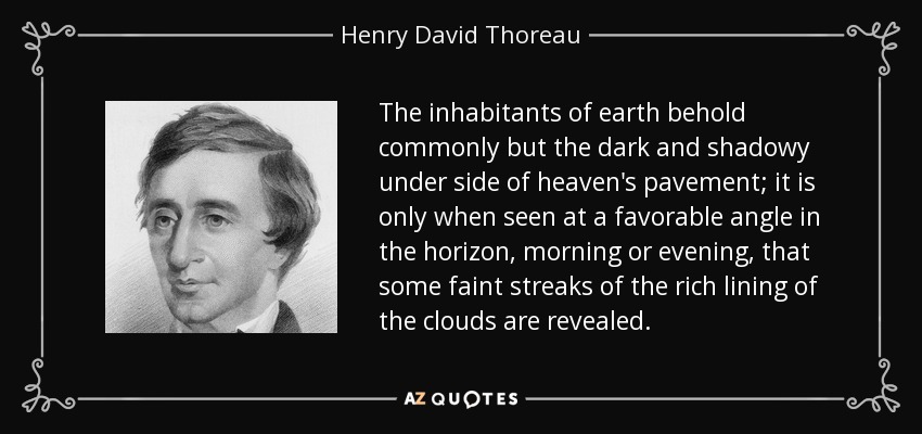 The inhabitants of earth behold commonly but the dark and shadowy under side of heaven's pavement; it is only when seen at a favorable angle in the horizon, morning or evening, that some faint streaks of the rich lining of the clouds are revealed. - Henry David Thoreau