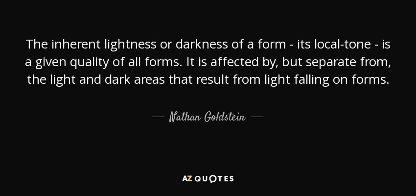 The inherent lightness or darkness of a form - its local-tone - is a given quality of all forms. It is affected by, but separate from, the light and dark areas that result from light falling on forms. - Nathan Goldstein